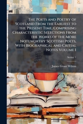 The Poets and Poetry of Scotland From the Earliest to the Present Time, Comprising Characteristic Selections From the Works of the More Noteworthy Sco by Wilson, James Grant