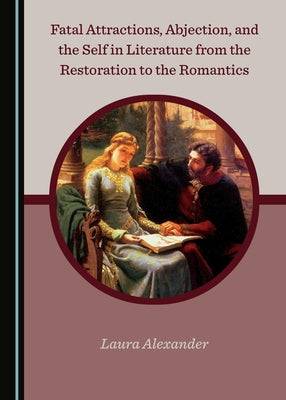 Fatal Attractions, Abjection, and the Self in Literature from the Restoration to the Romantics by Alexander, Laura