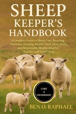 Sheep Keeper's Handbook: A Complete Guide to Sheep Care, Breeding, Nutrition, Housing, Health, Wool, Meat, Dairy, and Responsible Shepherding for Fami by O. Raphael, Ben