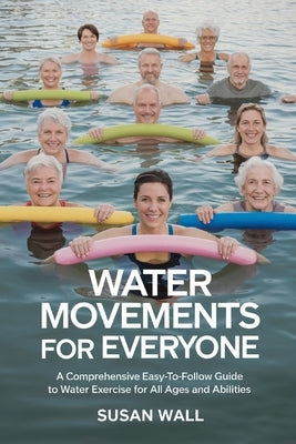 Water Movements for Everyone: A Comprehensive Easy-to-Follow Guide to Water Exercises for All Ages and Abilities by Wall, Susan