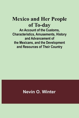 Mexico and Her People of To-day; An Account of the Customs, Characteristics, Amusements, History and Advancement of the Mexicans, and the Development by Winter, Nevin O.