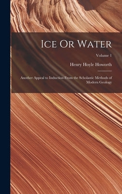 Ice Or Water: Another Appeal to Induction From the Scholastic Methods of Modern Geology; Volume 1 by Howorth, Henry Hoyle