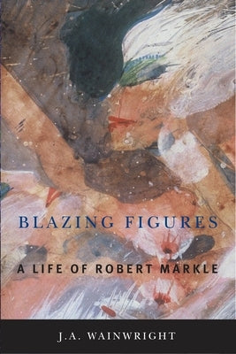 Blazing Figures: A Life of Robert Markle by Wainwright, J. a.