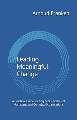 Leading Meaningful Change: A Practical Guide for Engineers, Technical Managers, and Complex Organisations by Franken, Arnoud