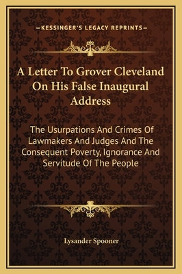 A Letter to Grover Cleveland on His False Inaugural Address: The Usurpations and Crimes of Lawmakers and Judges and the Consequent Poverty, Ignorance by Spooner, Lysander