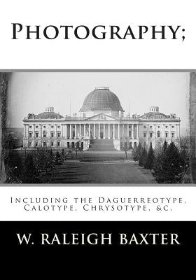 Photography; Including the Daguerreotype, Calotype, Chrysotype, &c.: Familiarly Explained by Baxter M. R. C., W. Raleigh