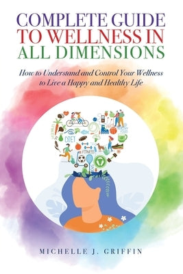 Complete Guide to Wellness in All Dimensions: How to Understand and Control Your Wellness to Live a Happy Life and Healthy Life by Griffin, Michelle J.