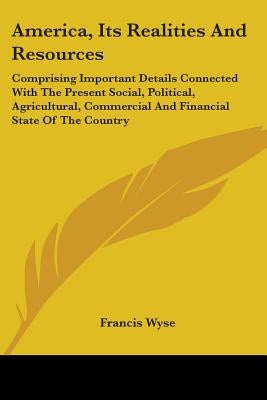 America, Its Realities And Resources: Comprising Important Details Connected With The Present Social, Political, Agricultural, Commercial And Financia by Wyse, Francis