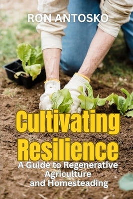Cultivating Resilience: A Guide to Regenerative Agriculture and Homesteading by Antosko, Ron