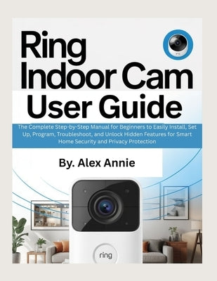 Ring Indoor Cam User Guide: The Complete Step-by-Step Manual for Beginners to Easily Install, Set Up, Program, Troubleshoot, and Unlock Hidden Feature by Annie, Alex