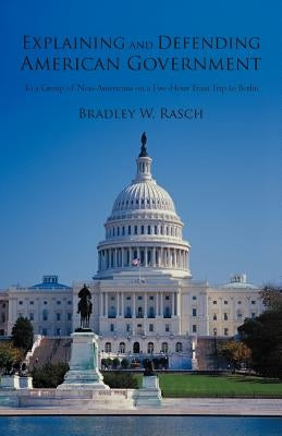 Explaining and Defending American Government: (To a Group of Non-Americans on a Five-Hour Train Trip to Berlin) by Rasch, Bradley W.
