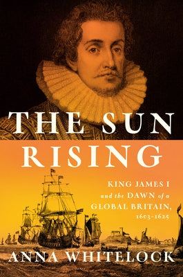 The Sun Rising: King James I and the Dawn of a Global Britain, 1603-1625 by Whitelock, Anna