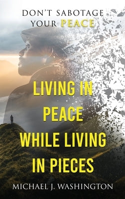 Living In Peace While Living In Pieces: Don't Sabotage Your Peace by Washington, Michael J.