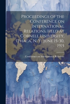 Proceedings of the Conference on International Relations, Held at Cornell University, Ithaca, N. Y., June 15-30, 1915 by Conference on International Relations