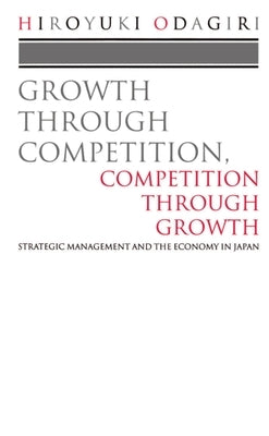 Growth Through Competition, Competition Through Growth: Strategic Management and the Economy in Japan by Odagiri, Hiroyuki