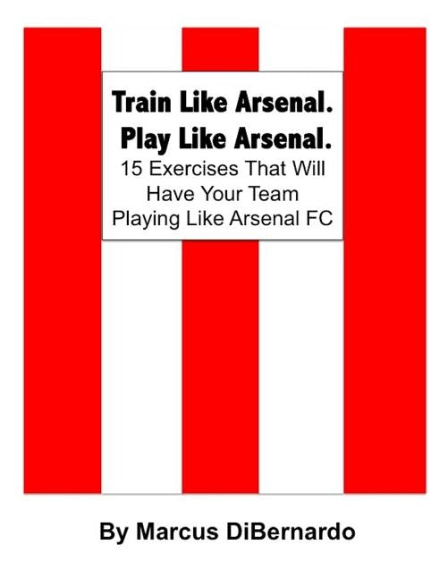 Train Like Arsenal. Play Like Arsenal.: 15 Training Ground Exercises That Will Have Your Team Playing Like Arsenal FC. by Dibernardo, Marcus