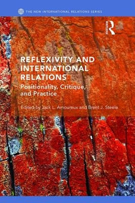 Reflexivity and International Relations: Positionality, Critique, and Practice by Steele, Brent J.