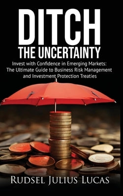 Ditch the Uncertainty: Invest with Confidence in Emerging Markets: The Ultimate Guide to Business Risk Management and Investment Protection Treaties. by Lucas, Rudsel Julius