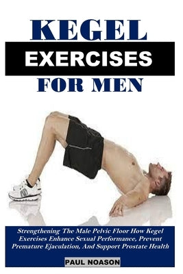 Kegel Exercise for Men: Strengthening The Male Pelvic Floor How Kegel Exercises Enhance Sexual Performance, Prevent Premature Ejaculation, And Support by Noason, Paul