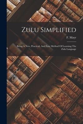 Zulu Simplified: Being A New, Practical, And Easy Method Of Learning The Zulu Language by Mayr, F.