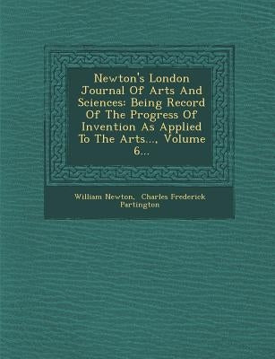 Newton's London Journal of Arts and Sciences: Being Record of the Progress of Invention as Applied to the Arts..., Volume 6... by Newton, William