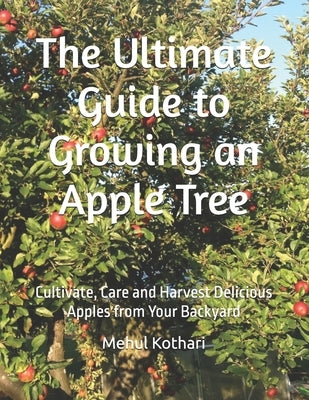 The Ultimate Guide to Growing an Apple Tree: Cultivate, Care and Harvest Delicious Apples from Your Backyard by Kothari, Mehul