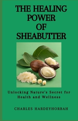 The Healing Power of Sheabutter: Unlocking Nature's Secret for Health and Wellness by Hardeyhorbah, Charles
