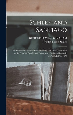 Schley and Santiago; an Historical Account of the Blockade and Final Destruction of the Spanish Fleet Under Command of Admiral Pasquale Cervera, July by Schley, Winfield Scott