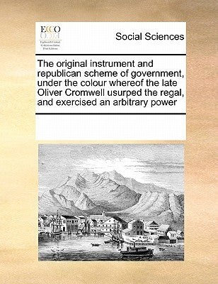 The Original Instrument and Republican Scheme of Government, Under the Colour Whereof the Late Oliver Cromwell Usurped the Regal, and Exercised an Arb by Multiple Contributors