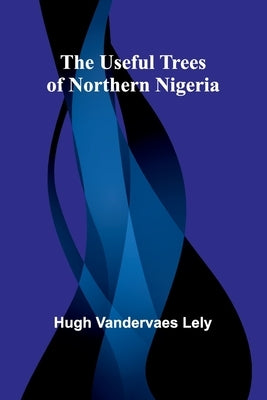 The useful trees of northern Nigeria by Vandervaes Lely, Hugh