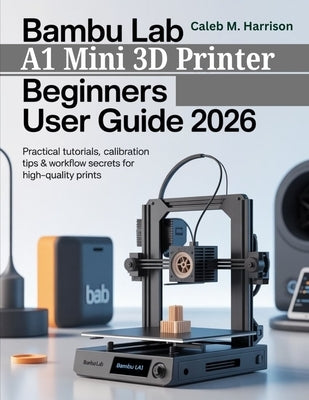 Bambu Lab A1 Mini 3D Printer Beginners User Guide 2026: Practical Tutorials, Calibration Tips & Workflow Secrets for High-Quality Prints by Harrison, Caleb M.