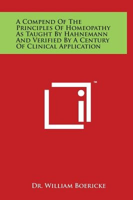 A Compend of the Principles of Homeopathy as Taught by Hahnemann and Verified by a Century of Clinical Application by Boericke, William