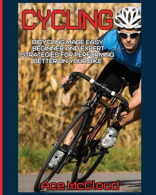 Cycling: Bicycling Made Easy: Beginner and Expert Strategies For Performing Better On Your Bike by McCloud, Ace