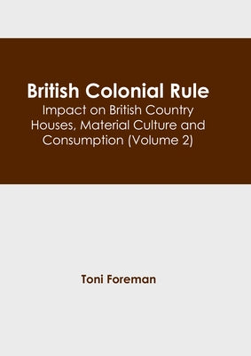 British Colonial Rule: Impact on British Country Houses, Material Culture and Consumption (Volume 2) by Foreman, Toni