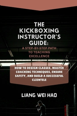 The Kickboxing Instructor's Guide: A Step-by-Step Path to Teaching Excellence: How to Design Classes, Master Coaching Techniques, Ensure Safety, and B by Hao, Liang Wei