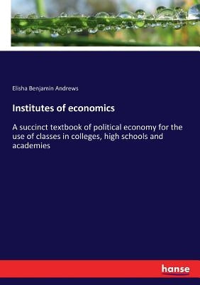 Institutes of economics: A succinct textbook of political economy for the use of classes in colleges, high schools and academies by Andrews, Elisha Benjamin