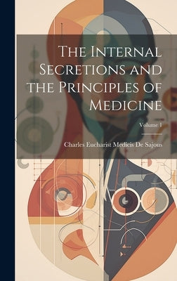 The Internal Secretions and the Principles of Medicine; Volume 1 by De Sajous, Charles Eucharist Medicis