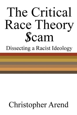 The Critical Race Theory Scam: Dissecting a Racist Ideology by Arend, Christopher