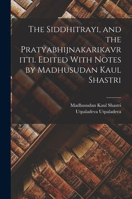 The Siddhitrayi, and the Pratyabhijnakarikavritti. Edited With Notes by Madhusudan Kaul Shastri by Shastri, Madhusudan Kaul