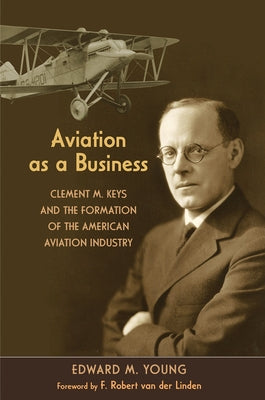 Aviation as a Business: Clement M. Keys and the Formation of the American Aviation Industry by Young, Edward M.