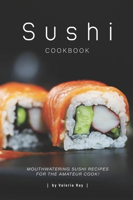 Sushi Cookbook: Mouthwatering Sushi Recipes for The Amateur Cook! by Ray, Valeria