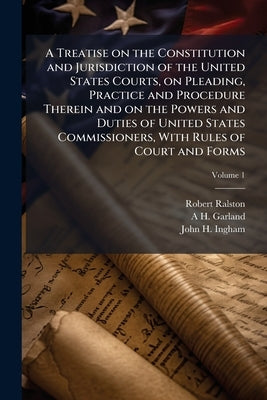 A Treatise on the Constitution and Jurisdiction of the United States Courts, on Pleading, Practice and Procedure Therein and on the Powers and Duties by Ralston, Robert