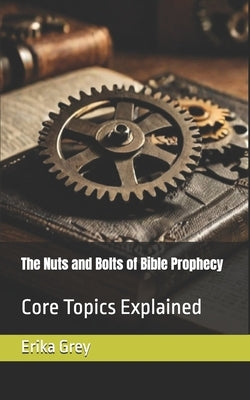 The Nuts and Bolts of Bible Prophecy: Core Topics Explained by Grey, Erika