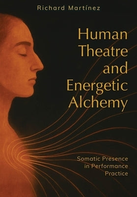Human Theatre and Energetic Alchemy: Somatic Presence in Performance Practice by Martinez, Richard