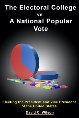 The Electoral College vs A National Popular Vote: Electing the President and Vice President of the United States by Wilson, David Carson