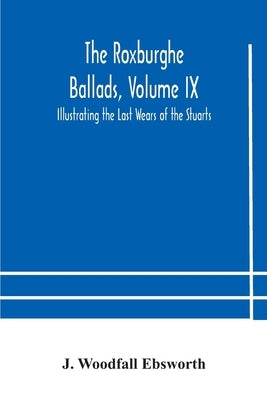 The Roxburghe Ballads, Volume Ix: Illustrating The Last Wears Of The Stuarts by J Woodfall Ebsworth