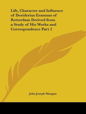 Life, Character and Influence of Desiderius Erasmus of Rotterdam Derived from a Study of His Works and Correspondence Part 2 by Mangan, John Joseph