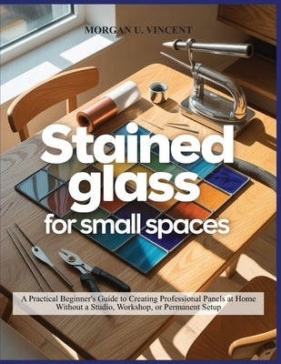 Stained Glass for Small Spaces: A Practical Beginner's Guide to Creating Professional Panels at Home Without a Studio, Workshop, or Permanent Setup by Vincent, Morgan U.