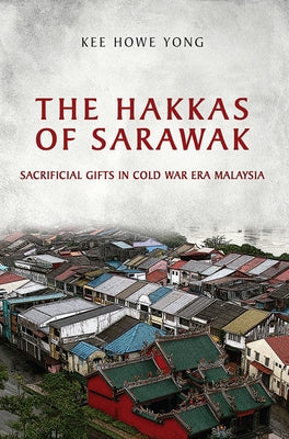 The Hakkas of Sarawak: Sacrificial Gifts in Cold War Era Malaysia by Yong, Kee Howe