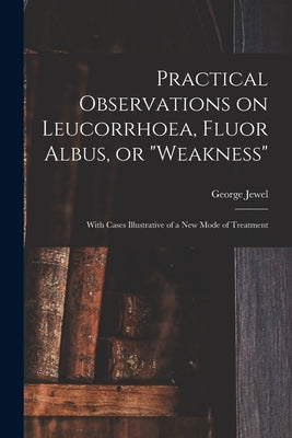 Practical Observations on Leucorrhoea, Fluor Albus, or "weakness": With Cases Illustrative of a New Mode of Treatment by Jewel, George